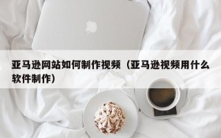 金昌亚马逊网站如何制作视频（亚马逊视频用什么软件制作）